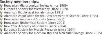 Society memberships:
Hungarian Microscopical Society (since 1989)
European Society for Microscopy (since 1989)
American Biophysical Society (since 1991)
American Association for the Advancement of Science (since 1995)
Hungarian Biophysical Society (since 1998)
Hungarian Biochemical Society (since 2001)
New York Academy of Sciences (since 2004)
European Society for Muscle Research (since 1994)
American Society for Biochemistry and Molecular Biology (since 2005)