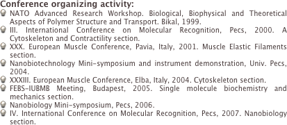 Conference organizing activity:
NATO Advanced Research Workshop. Biological, Biophysical and Theoretical Aspects of Polymer Structure and Transport. Bikal, 1999.
III. International Conference on Molecular Recognition, Pecs, 2000. A Cytoskeleton and Contractility section.
XXX. European Muscle Conference, Pavia, Italy, 2001. Muscle Elastic Filaments section.
Nanobiotechnology Mini-symposium and instrument demonstration, Univ. Pecs, 2004.
XXXIII. European Muscle Conference, Elba, Italy, 2004. Cytoskeleton section.
FEBS-IUBMB Meeting, Budapest, 2005. Single molecule biochemistry and mechanics section.
Nanobiology Mini-symposium, Pecs, 2006. 
IV. International Conference on Molecular Recognition, Pecs, 2007. Nanobiology section.