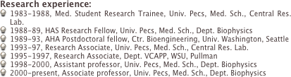 Research experience:
1983-1988, Med. Student Research Trainee, Univ. Pecs, Med. Sch., Central Res. Lab.
1988-89, HAS Research Fellow, Univ. Pecs, Med. Sch., Dept. Biophysics
1989-93, AHA Postdoctoral fellow, Ctr. Bioengineering, Univ. Washington, Seattle
1993-97, Research Associate, Univ. Pecs, Med. Sch., Central Res. Lab.
1995-1997, Research Associate, Dept. VCAPP, WSU, Pullman
1998-2000, Assistant professor, Univ. Pecs, Med. Sch., Dept. Biophysics
2000-present, Associate professor, Univ. Pecs, Med. Sch., Dept. Biophysics
