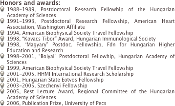 Honors and awards:
1988-1989, Postdoctoral Research Fellowhip of the Hungarian Academy of Sciences
1991-1993, Postdoctoral Research Fellowship, American Heart Association, Washington Affiliate
1994, American Biophysical Society Travel Fellowship
1998, Kovacs Tibor Award, Hungarian Immunological Society
1998, Magyary Postdoc. Fellowship, Fdn for Hungarian Higher Education and Research
1998-2001, Bolyai Postdoctoral Fellowhip, Hungarian Academy of Sciences
1999, American Biophysical Society Travel Fellowship
2001-2005, HHMI International Research Scholarship
2001, Hungarian State Eotvos Fellowship
2003-2005, Szechenyi Fellowship
2005, Best Lecture Award, Regional Committee of the Hungarian Academy of Sciences
2006, Publication Prize, University of Pecs